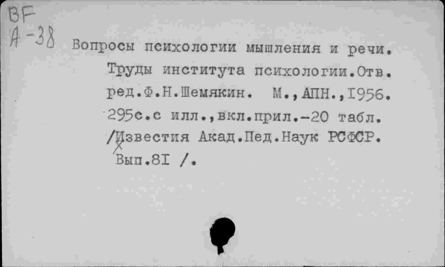 ﻿ВР
А Вопросы психологии мышления и речи. Труды института психологии.Отв. ред.Ф.Н.Шемякин. М.,АПН.,1956. 295с.с илл.,вкл.прил.-20 табл. /Известия Акад.Пед.Наук РСФСР.
Вып.81 /.